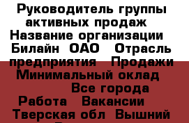 Руководитель группы активных продаж › Название организации ­ Билайн, ОАО › Отрасль предприятия ­ Продажи › Минимальный оклад ­ 30 000 - Все города Работа » Вакансии   . Тверская обл.,Вышний Волочек г.